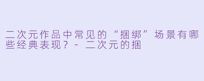 二次元作品中常见的“捆绑”场景有哪些经典表现?