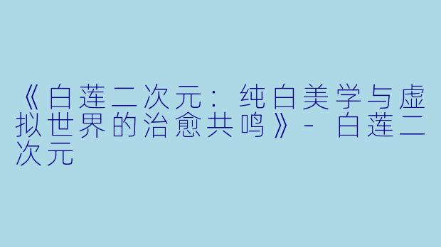《白莲二次元:纯白美学与虚拟世界的治愈共鸣》