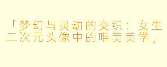 「梦幻与灵动的交织：女生二次元头像中的唯美美学」