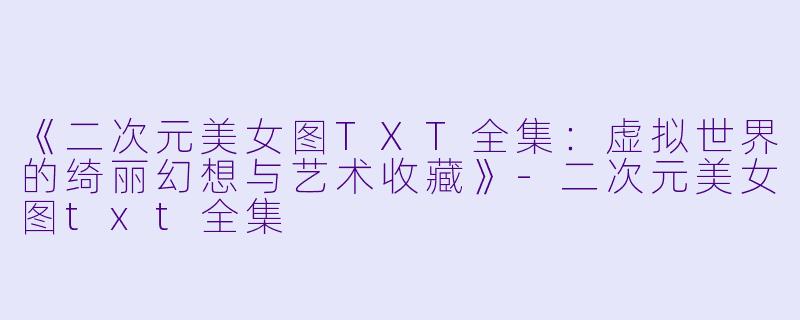 《二次元美女图TXT全集：虚拟世界的绮丽幻想与艺术收藏》-二次元美女图txt全集