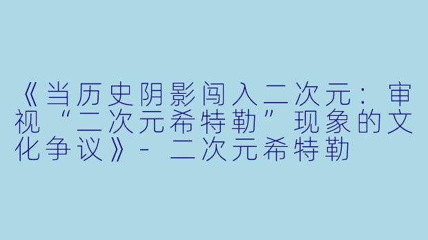 《当历史阴影闯入二次元：审视“二次元希特勒”现象的文化争议》-二次元希特勒