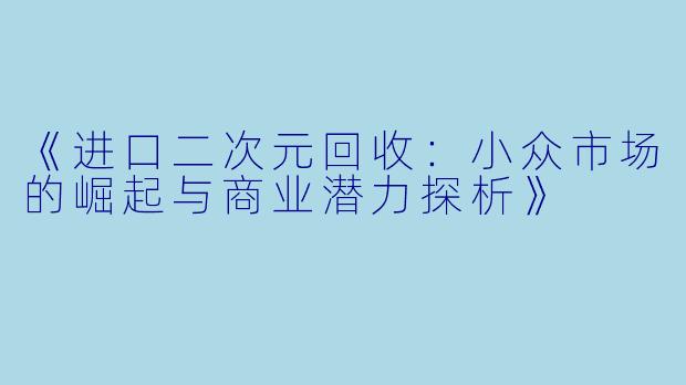 《进口二次元回收:小众市场的崛起与商业潜力探析》