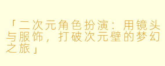 「二次元角色扮演：用镜头与服饰，打破次元壁的梦幻之旅」