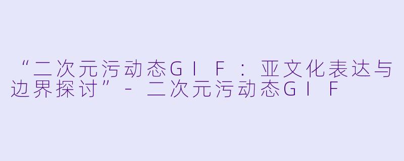 “二次元污动态GIF：亚文化表达与边界探讨”-二次元污动态GIF