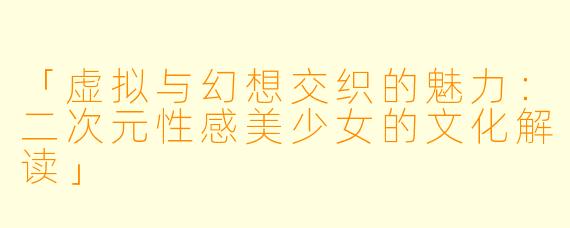 「虚拟与幻想交织的魅力：二次元性感美少女的文化解读」