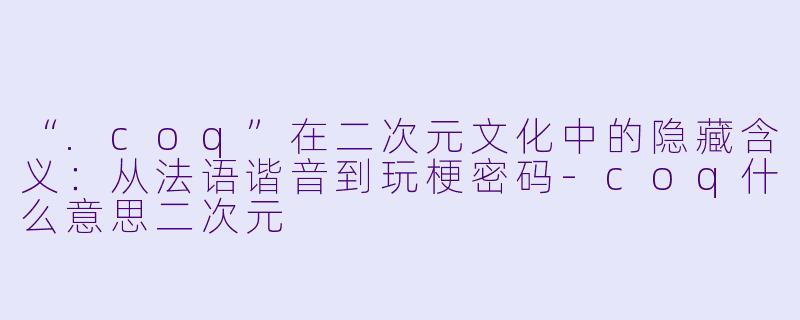 “.coq”在二次元文化中的隐藏含义：从法语谐音到玩梗密码-coq什么意思二次元