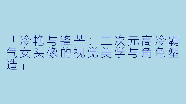 「冷艳与锋芒：二次元高冷霸气女头像的视觉美学与角色塑造」