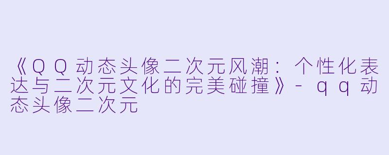 《QQ动态头像二次元风潮：个性化表达与二次元文化的完美碰撞》-qq动态头像二次元