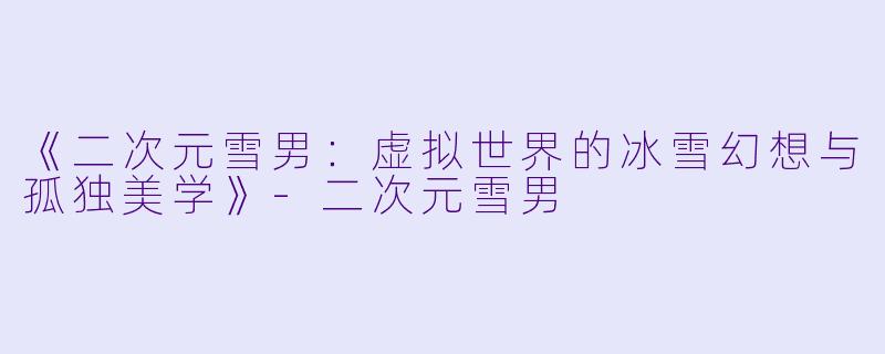 《二次元雪男:虚拟世界的冰雪幻想与孤独美学》