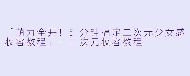 「萌力全开！5分钟搞定二次元少女感妆容教程」-二次元妆容教程