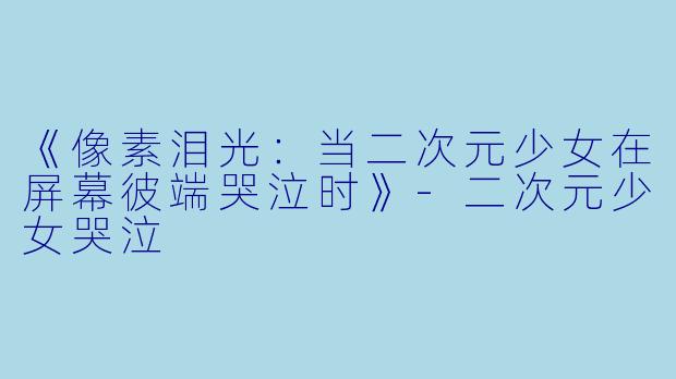 《像素泪光：当二次元少女在屏幕彼端哭泣时》-二次元少女哭泣