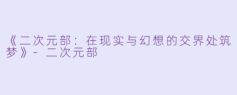 《二次元部：在现实与幻想的交界处筑梦》-二次元部