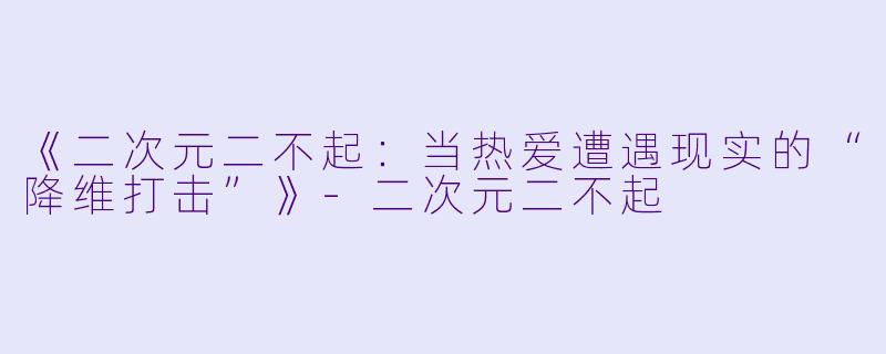 《二次元二不起：当热爱遭遇现实的“降维打击”》-二次元二不起