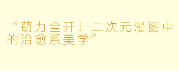 “萌力全开!二次元漫图中的治愈系美学”