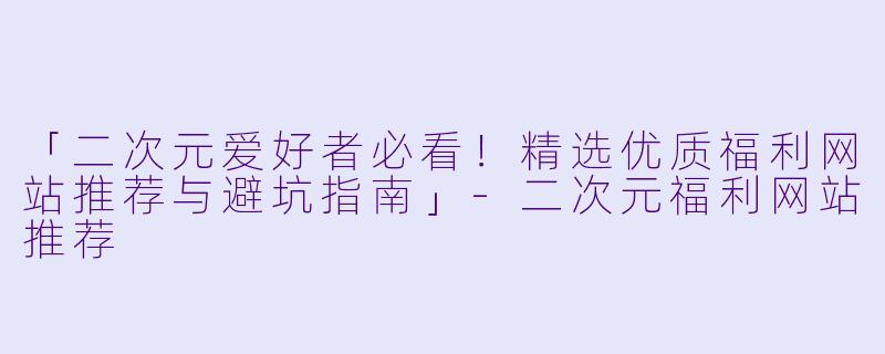 「二次元爱好者必看！精选优质福利网站推荐与避坑指南」-二次元福利网站推荐