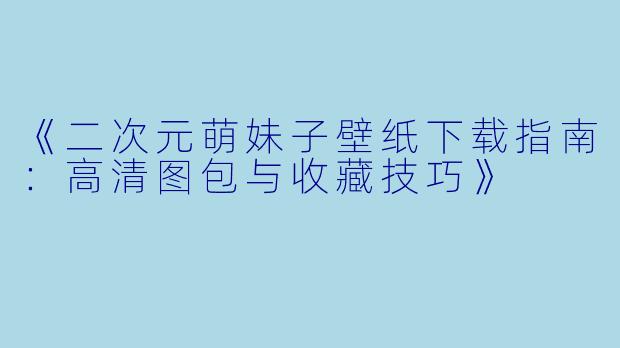 《二次元萌妹子壁纸下载指南：高清图包与收藏技巧》