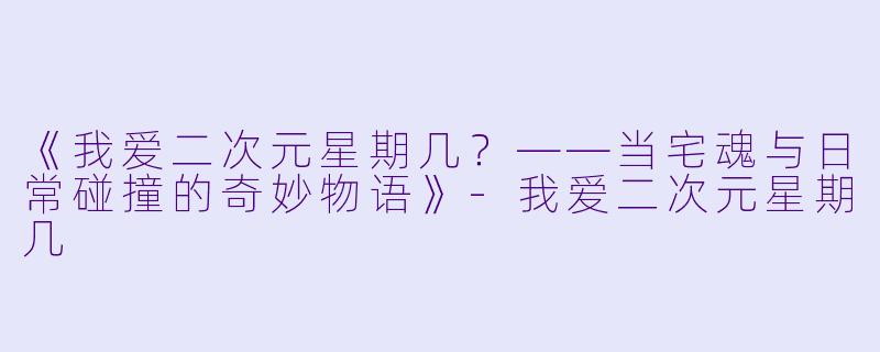 《我爱二次元星期几？——当宅魂与日常碰撞的奇妙物语》-我爱二次元星期几