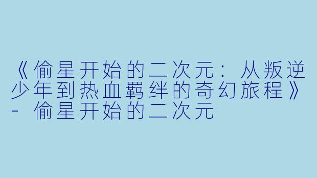 《偷星开始的二次元：从叛逆少年到热血羁绊的奇幻旅程》-偷星开始的二次元