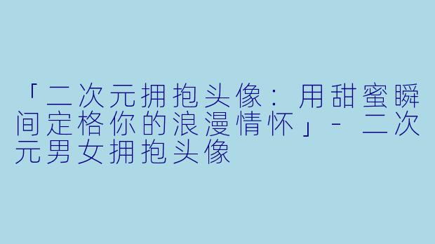 「二次元拥抱头像：用甜蜜瞬间定格你的浪漫情怀」-二次元男女拥抱头像
