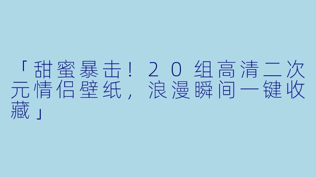 「甜蜜暴击！20组高清二次元情侣壁纸，浪漫瞬间一键收藏」