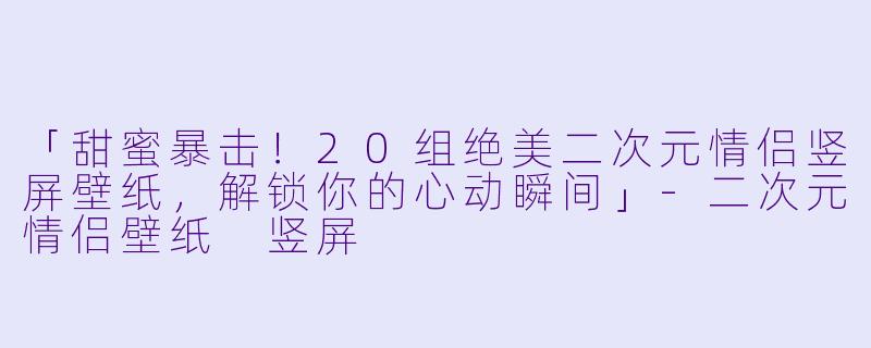 「甜蜜暴击！20组绝美二次元情侣竖屏壁纸，解锁你的心动瞬间」-二次元情侣壁纸 竖屏