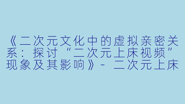 《二次元文化中的虚拟亲密关系:探讨“二次元上床视频”现象及其影响》