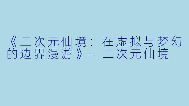 《二次元仙境：在虚拟与梦幻的边界漫游》-二次元仙境
