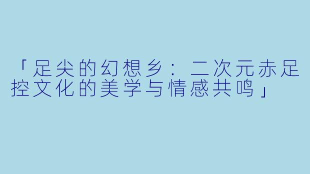 「足尖的幻想乡:二次元赤足控文化的美学与情感共鸣」