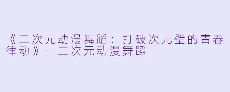 《二次元动漫舞蹈：打破次元壁的青春律动》-二次元动漫舞蹈
