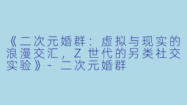《二次元婚群：虚拟与现实的浪漫交汇，Z世代的另类社交实验》-二次元婚群