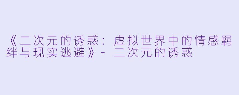 《二次元的诱惑：虚拟世界中的情感羁绊与现实逃避》-二次元的诱惑