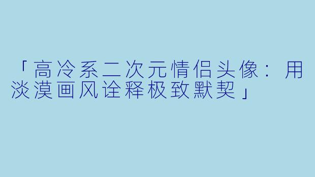 「高冷系二次元情侣头像：用淡漠画风诠释极致默契」