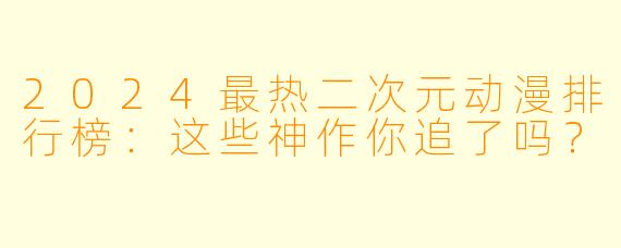 2024最热二次元动漫排行榜：这些神作你追了吗？