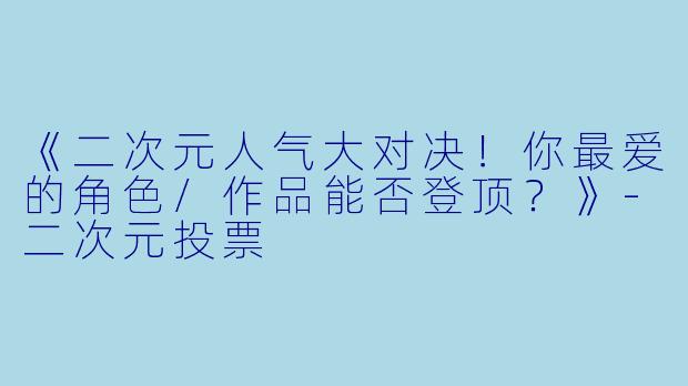 《二次元人气大对决！你最爱的角色/作品能否登顶？》-二次元投票