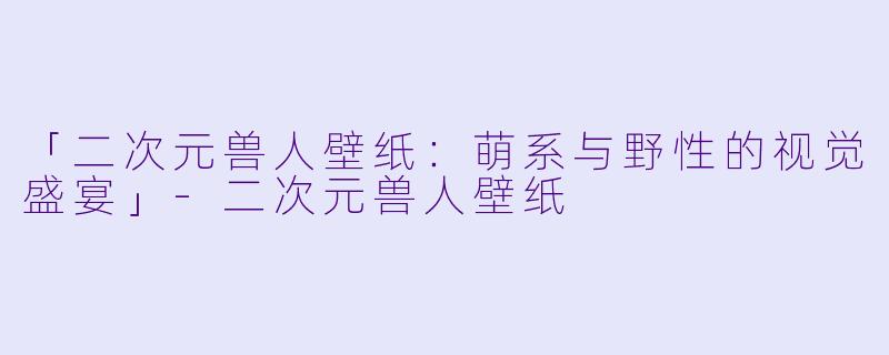 「二次元兽人壁纸：萌系与野性的视觉盛宴」-二次元兽人壁纸