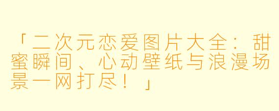 「二次元恋爱图片大全：甜蜜瞬间、心动壁纸与浪漫场景一网打尽！」