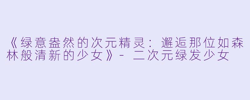 《绿意盎然的次元精灵：邂逅那位如森林般清新的少女》-二次元绿发少女