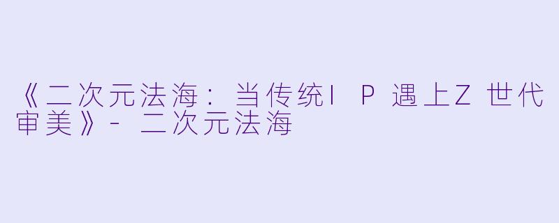 《二次元法海：当传统IP遇上Z世代审美》-二次元法海
