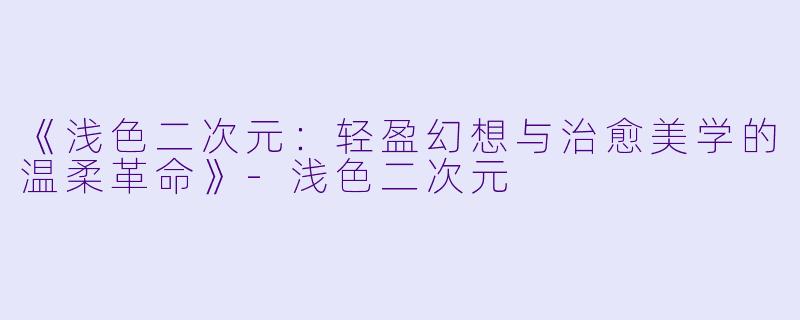 《浅色二次元：轻盈幻想与治愈美学的温柔革命》-浅色二次元