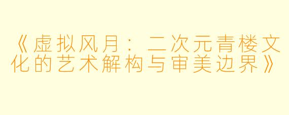 《虚拟风月:二次元青楼文化的艺术解构与审美边界》