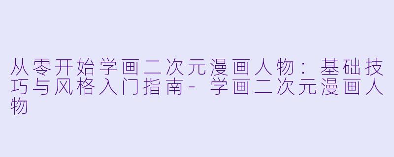 从零开始学画二次元漫画人物：基础技巧与风格入门指南-学画二次元漫画人物
