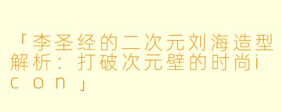 「李圣经的二次元刘海造型解析：打破次元壁的时尚icon」