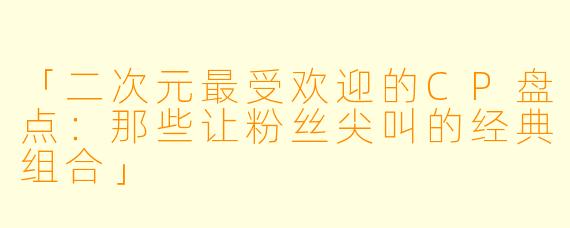 「二次元最受欢迎的CP盘点：那些让粉丝尖叫的经典组合」