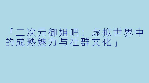「二次元御姐吧:虚拟世界中的成熟魅力与社群文化」
