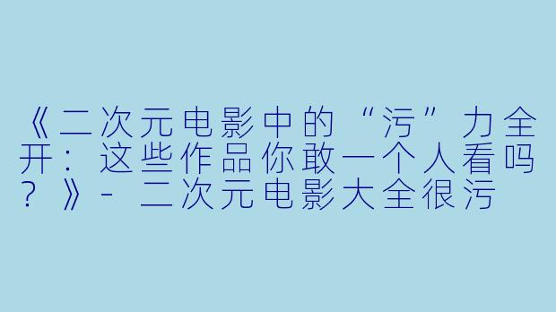 《二次元电影中的“污”力全开：这些作品你敢一个人看吗？》-二次元电影大全很污