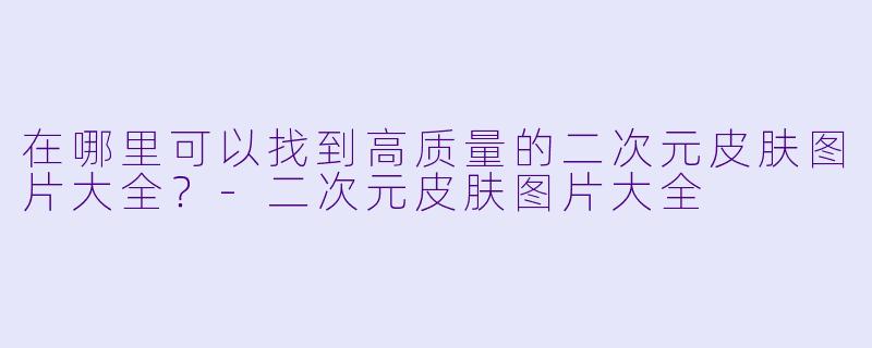 在哪里可以找到高质量的二次元皮肤图片大全?