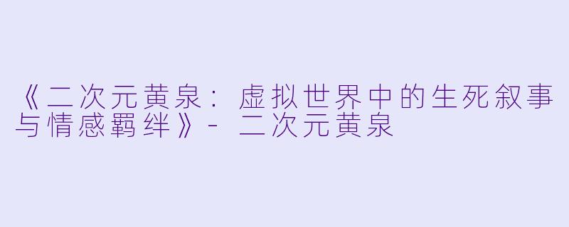 《二次元黄泉：虚拟世界中的生死叙事与情感羁绊》-二次元黄泉