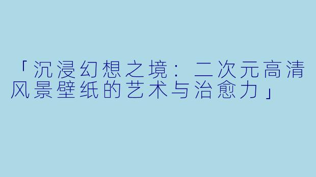 「沉浸幻想之境：二次元高清风景壁纸的艺术与治愈力」