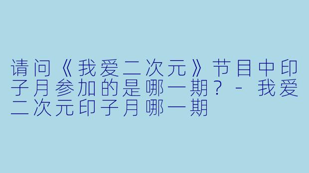 请问《我爱二次元》节目中印子月参加的是哪一期?