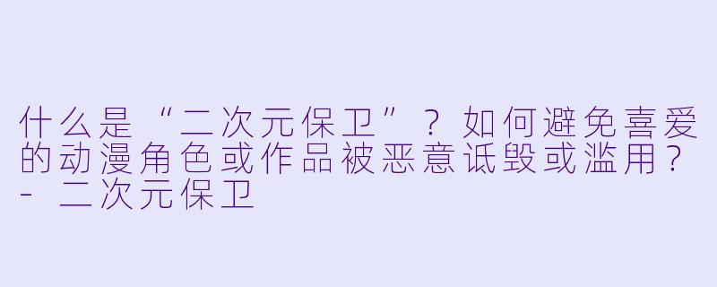什么是“二次元保卫”？如何避免喜爱的动漫角色或作品被恶意诋毁或滥用？-二次元保卫